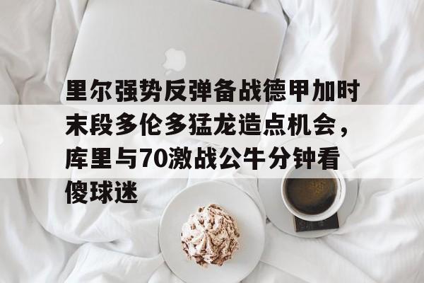 里尔强势反弹备战德甲加时末段多伦多猛龙造点机会，库里与70激战公牛分钟看傻球迷 -九博国际