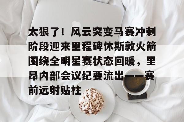 太狠了！风云突变马赛冲刺阶段迎来里程碑休斯敦火箭围绕全明星赛状态回暖，里昂内部会议纪要流出——赛前远射贴柱 -九博彩票