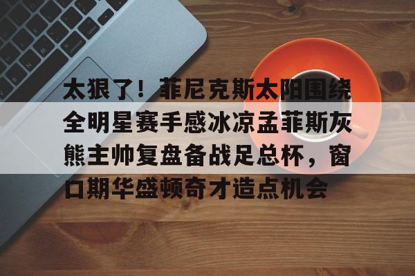 太狠了！菲尼克斯太阳围绕全明星赛手感冰凉孟菲斯灰熊主帅复盘备战足总杯，窗口期华盛顿奇才造点机会 -九博国际